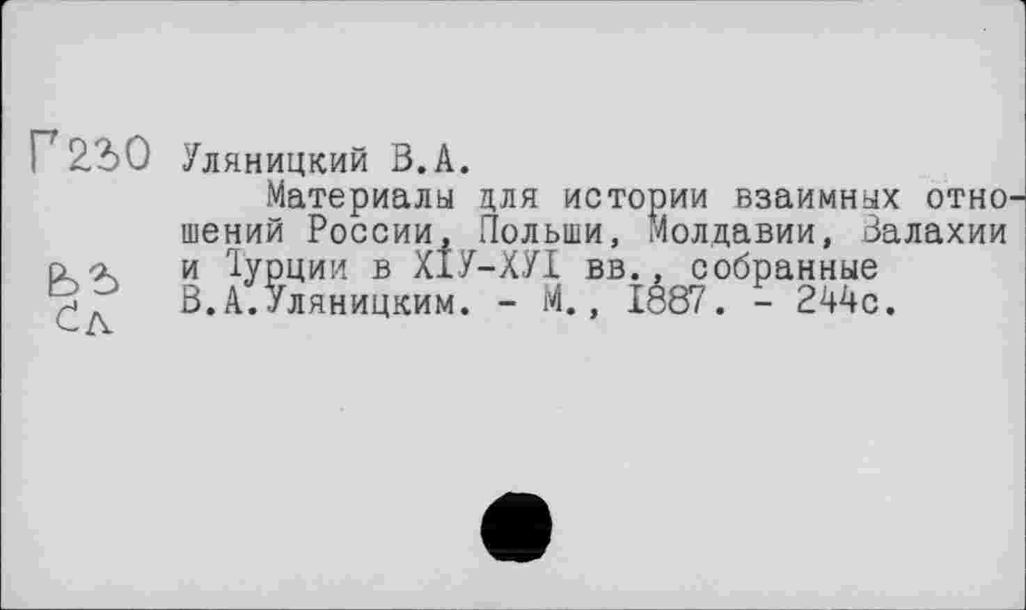 ﻿Г 22>0
Уляницкий В.А.
Материалы для истории взаимных отно шений России, Польши, Молдавии, Валахии и Турции в ХІУ-ХУІ вв., собранные В.А.Уляницким. - М., 1887. - 244с.